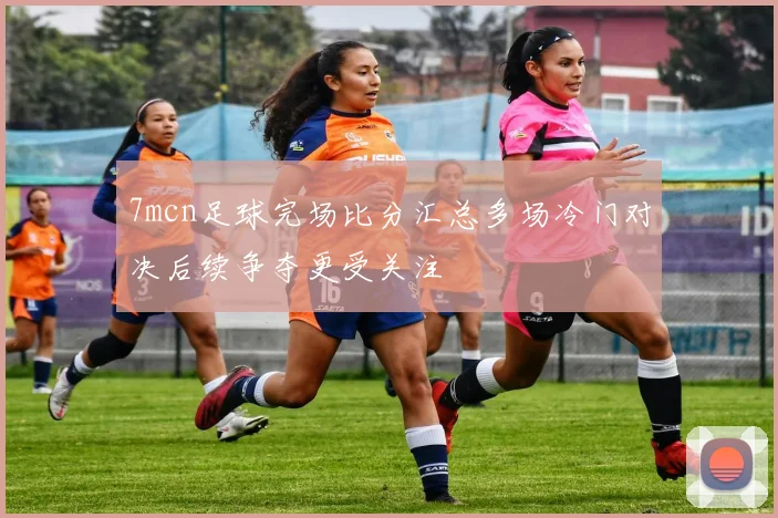 7mcn足球完场比分汇总多场冷门对决后续争夺更受关注
