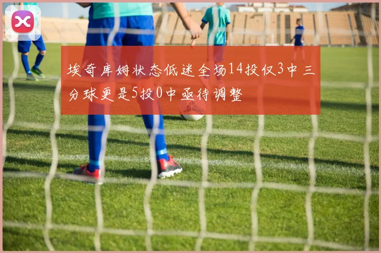 埃奇库姆状态低迷全场14投仅3中三分球更是5投0中亟待调整