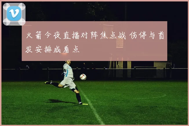 火箭今夜直播对阵焦点战 伤停与首发安排成看点