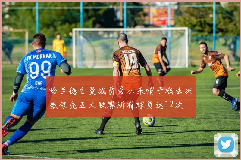 哈兰德自曼城首秀以来帽子戏法次数领先五大联赛所有球员达12次
