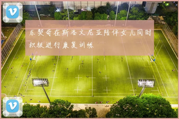 东契奇在斯洛文尼亚陪伴女儿同时积极进行康复训练