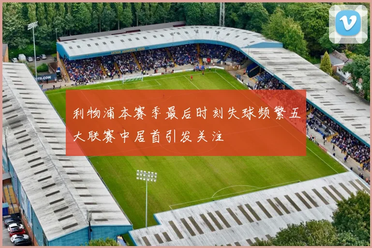 利物浦本赛季最后时刻失球频繁五大联赛中居首引发关注
