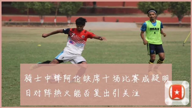 骑士中锋阿伦缺席十场比赛成疑明日对阵热火能否复出引关注