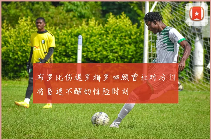布罗比伤退罗梅罗回顾曾让对方门将昏迷不醒的惊险时刻