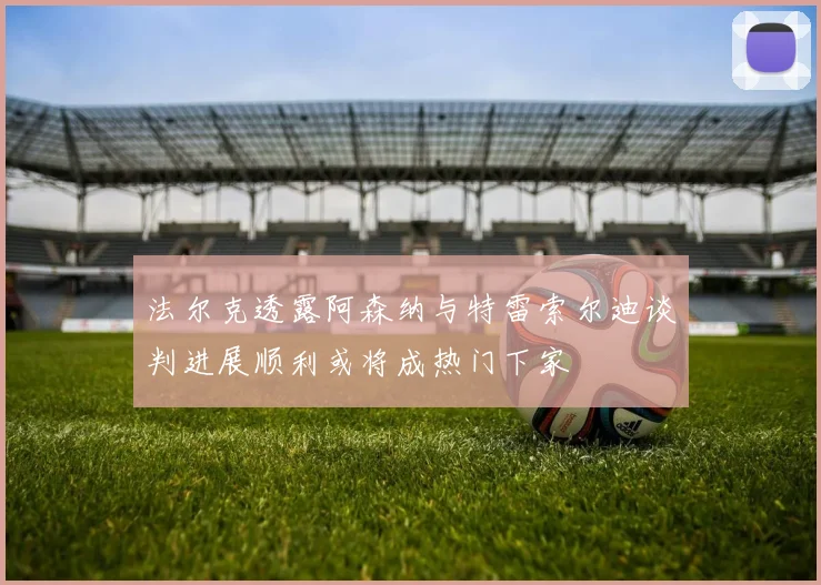 法尔克透露阿森纳与特雷索尔迪谈判进展顺利或将成热门下家