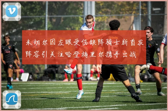 米切尔因左眼受伤缺阵骑士新首发阵容引关注哈登梅里尔携手出战