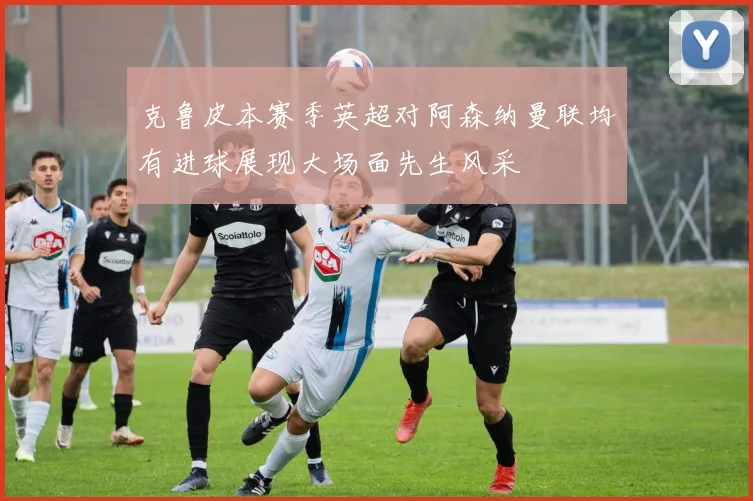 克鲁皮本赛季英超对阿森纳曼联均有进球展现大场面先生风采