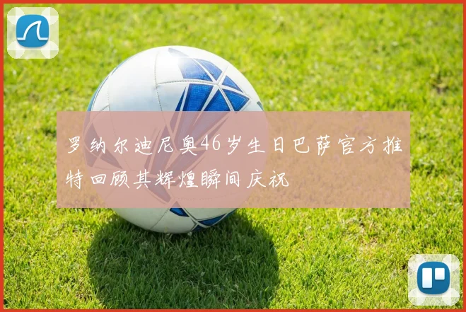 罗纳尔迪尼奥46岁生日巴萨官方推特回顾其辉煌瞬间庆祝