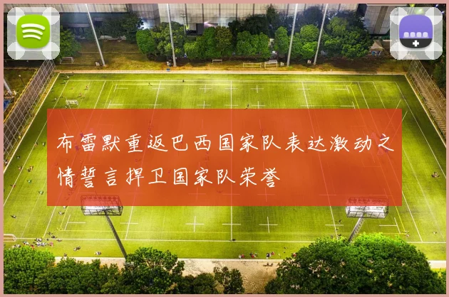 布雷默重返巴西国家队表达激动之情誓言捍卫国家队荣誉