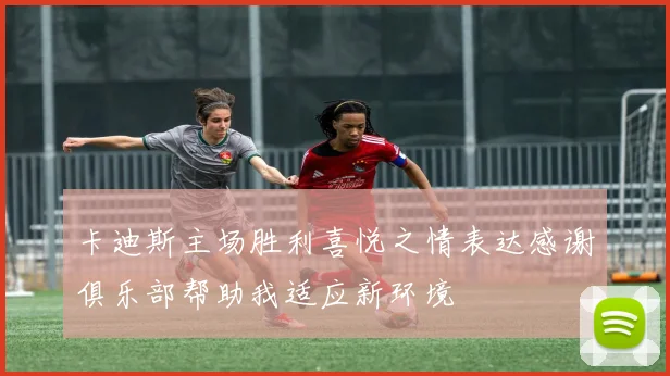 卡迪斯主场胜利喜悦之情表达感谢俱乐部帮助我适应新环境
