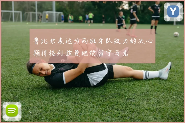 普比尔表达为西班牙队效力的决心期待格列兹曼继续留守马竞