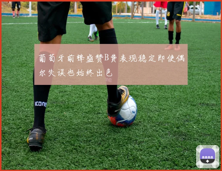 葡萄牙前锋盛赞B费表现稳定即使偶尔失误也始终出色